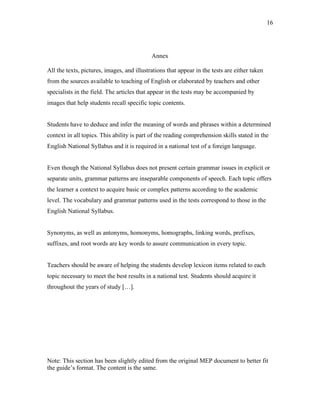 16
Annex
All the texts, pictures, images, and illustrations that appear in the tests are either taken
from the sources available to teaching of English or elaborated by teachers and other
specialists in the field. The articles that appear in the tests may be accompanied by
images that help students recall specific topic contents.
Students have to deduce and infer the meaning of words and phrases within a determined
context in all topics. This ability is part of the reading comprehension skills stated in the
English National Syllabus and it is required in a national test of a foreign language.
Even though the National Syllabus does not present certain grammar issues in explicit or
separate units, grammar patterns are inseparable components of speech. Each topic offers
the learner a context to acquire basic or complex patterns according to the academic
level. The vocabulary and grammar patterns used in the tests correspond to those in the
English National Syllabus.
Synonyms, as well as antonyms, homonyms, homographs, linking words, prefixes,
suffixes, and root words are key words to assure communication in every topic.
Teachers should be aware of helping the students develop lexicon items related to each
topic necessary to meet the best results in a national test. Students should acquire it
throughout the years of study […].
Note: This section has been slightly edited from the original MEP document to better fit
the guide’s format. The content is the same.
 