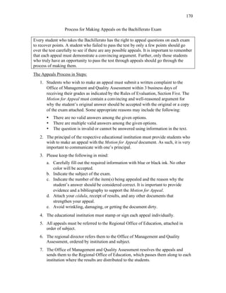 170
Process for Making Appeals on the Bachillerato Exam
Every student who takes the Bachillerato has the right to appeal questions on each exam
to recover points. A student who failed to pass the test by only a few points should go
over the test carefully to see if there are any possible appeals. It is important to remember
that each appeal must demonstrate a convincing argument. Further, only those students
who truly have an opportunity to pass the test through appeals should go through the
process of making them.
The Appeals Process in Steps:
1. Students who wish to make an appeal must submit a written complaint to the
Office of Management and Quality Assessment within 3 business days of
receiving their grades as indicated by the Rules of Evaluation, Section Five. The
Motion for Appeal must contain a convincing and well-reasoned argument for
why the student’s original answer should be accepted with the original or a copy
of the exam attached. Some appropriate reasons may include the following:
• There are no valid answers among the given options.
• There are multiple valid answers among the given options.
• The question is invalid or cannot be answered using information in the text.
2. The principal of the respective educational institution must provide students who
wish to make an appeal with the Motion for Appeal document. As such, it is very
important to communicate with one’s principal.
3. Please keep the following in mind:
a. Carefully fill out the required information with blue or black ink. No other
color will be accepted.
b. Indicate the subject of the exam.
c. Indicate the number of the item(s) being appealed and the reason why the
student’s answer should be considered correct. It is important to provide
evidence and a bibliography to support the Motion for Appeal.
d. Attach your cédula, receipt of results, and any other documents that
strengthen your appeal.
e. Avoid wrinkling, damaging, or getting the document dirty.
4. The educational institution must stamp or sign each appeal individually.
5. All appeals must be referred to the Regional Office of Education, attached in
order of subject.
6. The regional director refers them to the Office of Management and Quality
Assessment, ordered by institution and subject.
7. The Office of Management and Quality Assessment resolves the appeals and
sends them to the Regional Office of Education, which passes them along to each
institution where the results are distributed to the students.
 