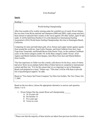 171
Extra Readings4
Sports
Reading 1:
World Surfing Championship
After four months of by weekly training under the watchful eye of coach Álvaro Solano,
the two-time Costa Rican national surf champion (2004 and 2005), eight young men have
been chosen to represent their country in the waves against 250 other surfers, aged 18 and
under. It will be held from October 8-16 at the Quicksilver International Surfing
Association's (ISA) World Junior Surfing Championship, this time in Huntington Beach,
California.
Competing for team and individual gold, silver, bronze and copper metals against squads
from around the world are: Juan Carlos Naranjo, and Jesús Calderón from Jacó, Issac
Vega from Tamarindo, and Ronald Brown from Puerto Viejo, on the southern Caribbean
coast, in the Junior category (under 18). In the Boys category (under 16) are: Ariel
Agüero and Derek Guttiérez from Quepos, Jairo Pérez from Jacó and Nikola Ruhlow
from Carrillo.
"Our last experience in Tahiti was like a harsh, cold shower for the boys, some of whom
had never flown on an airplane before.Most of them had never competed in international
contest and they lost. "It is for this reason that it is so important we go to Huntington
Beach well prepared as a team," Solano says. "This time I will be with them to provide
lots of psychological support," he adds.
Based on "Tico Junior Surf Team Competes" by Ellen Zoe Golden, The Tico Times, Oct.
7, 2005
Based on the text above, choose the appropriate alternative to answer each question.
(Items 1 to 5)
1. Álvaro Solano One the coaster Rican surf championship ______
A. At 18 years old
B. On October 16
C. Five years ago
D. Twice in a row
4
Please note that the majority of these articles are taken from previous bachillerto exams.
 