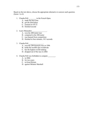 173
Based on the text above, choose the appropriate alternative to answer each question.
(Items 1 to 4)
1. Claudia Poll ________ in the French Open.
A. made the best time
B. got the third place
C. clocked in 4:8:72
D. finished second
2. Laure Manaudou ________________.
A. won the 400-meter race
B. competed in the 200-meter
C. was banned from competition
D. finished in four minutes, 10.3 seconds
3. Claudia Poll ________________.
A. won the 200-freestyle race in 1996
B. holds the twelfth spot worldwide
C. has the highest world ranking
D. dropped out of the race in 2002
4. Claudia Poll was forbidden to compete ________.
A. in 2004
B. for two years
C. in Great Britain
D. against Melanie Marshall
 