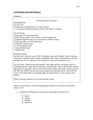 174
Food, Recipes, and Table Manners
Reading 1:
An Orange-Zest Cheesecake
INGREDIENTS
For the Crust:
2 tablespoons unsalted butter (1/4 stick), melted
1 ¼ cups pecan shortbread cookie crumbs, from about 11 cookies
For the Filling:
3 large eggs, at room temperature
2 pounds good-quality ricotta cheese, at room temperature
2 teaspoons packed orange zest, from about 1 medium orange
2 large egg yolks, at room temperature
2 teaspoons vanilla extract
1/3 cup all-purpose flour
1 cup granulated sugar
1 teaspoon salt
INSTRUCTIONS
For the Crust - Heat the oven to 350°F and place a rack in the middle. Coat a 9-inh pan
with butter. Combine cookie crumbs and melted butter. Place crumb mixture in the pan
and bake for 10 to 15 minutes. Leave outside on a rack until completely cool.
For the Filling - Blend ricotta until smooth. Add sugar and flour and pulse* until it is
completely mixed, it takes about 10 pulses (1 second each). Turn on the blender and add
eggs and the 2 egg yolks, one at a time until mixed. Finally, add vanilla, orange zest and
salt. Pour the mixture into the previously prepared pan and bake about 1 hour until the
center of the cheesecake is set and the edges are golden brown. Let it cool on a rack
outside.
*Pulse: Pressing a button for very short periods of time.
Based on the text above, choose the appropriate alternative to answer each question.
(Items 1 to 4)
1. To prepare the filling, the recipe requires both eggs and cheese to be
____________.
A. sliced
B. melted
C. blended
D. dissolved
 