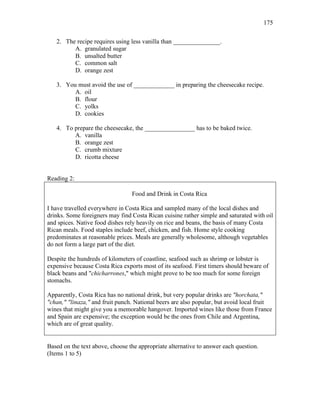 175
2. The recipe requires using less vanilla than _______________.
A. granulated sugar
B. unsalted butter
C. common salt
D. orange zest
3. You must avoid the use of _____________ in preparing the cheesecake recipe.
A. oil
B. flour
C. yolks
D. cookies
4. To prepare the cheesecake, the ________________ has to be baked twice.
A. vanilla
B. orange zest
C. crumb mixture
D. ricotta cheese
Reading 2:
Food and Drink in Costa Rica
I have travelled everywhere in Costa Rica and sampled many of the local dishes and
drinks. Some foreigners may find Costa Rican cuisine rather simple and saturated with oil
and spices. Native food dishes rely heavily on rice and beans, the basis of many Costa
Rican meals. Food staples include beef, chicken, and fish. Home style cooking
predominates at reasonable prices. Meals are generally wholesome, although vegetables
do not form a large part of the diet.
Despite the hundreds of kilometers of coastline, seafood such as shrimp or lobster is
expensive because Costa Rica exports most of its seafood. First timers should beware of
black beans and "chicharrones," which might prove to be too much for some foreign
stomachs.
Apparently, Costa Rica has no national drink, but very popular drinks are "horchata,"
"chan," "linaza," and fruit punch. National beers are also popular, but avoid local fruit
wines that might give you a memorable hangover. Imported wines like those from France
and Spain are expensive; the exception would be the ones from Chile and Argentina,
which are of great quality.
Based on the text above, choose the appropriate alternative to answer each question.
(Items 1 to 5)
 