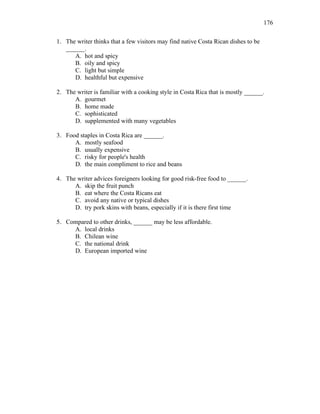 176
1. The writer thinks that a few visitors may find native Costa Rican dishes to be
______.
A. hot and spicy
B. oily and spicy
C. light but simple
D. healthful but expensive
2. The writer is familiar with a cooking style in Costa Rica that is mostly ______.
A. gourmet
B. home made
C. sophisticated
D. supplemented with many vegetables
3. Food staples in Costa Rica are ______.
A. mostly seafood
B. usually expensive
C. risky for people's health
D. the main compliment to rice and beans
4. The writer advices foreigners looking for good risk-free food to ______.
A. skip the fruit punch
B. eat where the Costa Ricans eat
C. avoid any native or typical dishes
D. try pork skins with beans, especially if it is there first time
5. Compared to other drinks, ______ may be less affordable.
A. local drinks
B. Chilean wine
C. the national drink
D. European imported wine
 