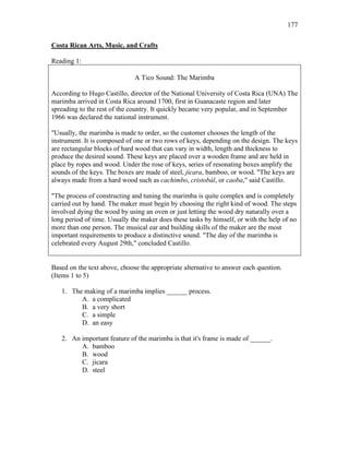 177
Costa Rican Arts, Music, and Crafts
Reading 1:
A Tico Sound: The Marimba
According to Hugo Castillo, director of the National University of Costa Rica (UNA) The
marimba arrived in Costa Rica around 1700, first in Guanacaste region and later
spreading to the rest of the country. It quickly became very popular, and in September
1966 was declared the national instrument.
"Usually, the marimba is made to order, so the customer chooses the length of the
instrument. It is composed of one or two rows of keys, depending on the design. The keys
are rectangular blocks of hard wood that can vary in width, length and thickness to
produce the desired sound. These keys are placed over a wooden frame and are held in
place by ropes and wood. Under the rose of keys, series of resonating boxes amplify the
sounds of the keys. The boxes are made of steel, jicara, bamboo, or wood. "The keys are
always made from a hard wood such as cachimbo, cristobál, or caoba," said Castillo.
"The process of constructing and tuning the marimba is quite complex and is completely
carried out by hand. The maker must begin by choosing the right kind of wood. The steps
involved dying the wood by using an oven or just letting the wood dry naturally over a
long period of time. Usually the maker does these tasks by himself, or with the help of no
more than one person. The musical ear and building skills of the maker are the most
important requirements to produce a distinctive sound. "The day of the marimba is
celebrated every August 29th," concluded Castillo.
Based on the text above, choose the appropriate alternative to answer each question.
(Items 1 to 5)
1. The making of a marimba implies ______ process.
A. a complicated
B. a very short
C. a simple
D. an easy
2. An important feature of the marimba is that it's frame is made of ______.
A. bamboo
B. wood
C. jicara
D. steel
 