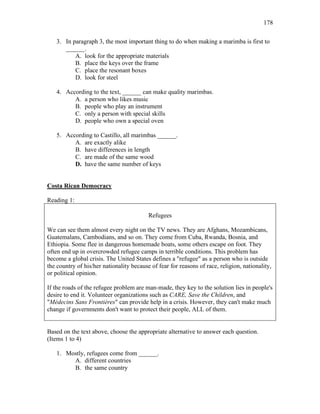 178
3. In paragraph 3, the most important thing to do when making a marimba is first to
______.
A. look for the appropriate materials
B. place the keys over the frame
C. place the resonant boxes
D. look for steel
4. According to the text, ______ can make quality marimbas.
A. a person who likes music
B. people who play an instrument
C. only a person with special skills
D. people who own a special oven
5. According to Castillo, all marimbas ______.
A. are exactly alike
B. have differences in length
C. are made of the same wood
D. have the same number of keys
Costa Rican Democracy
Reading 1:
Refugees
We can see them almost every night on the TV news. They are Afghans, Mozambicans,
Guatemalans, Cambodians, and so on. They come from Cuba, Rwanda, Bosnia, and
Ethiopia. Some flee in dangerous homemade boats, some others escape on foot. They
often end up in overcrowded refugee camps in terrible conditions. This problem has
become a global crisis. The United States defines a "refugee" as a person who is outside
the country of his/her nationality because of fear for reasons of race, religion, nationality,
or political opinion.
If the roads of the refugee problem are man-made, they key to the solution lies in people's
desire to end it. Volunteer organizations such as CARE, Save the Children, and
"Médecins Sans Frontières" can provide help in a crisis. However, they can't make much
change if governments don't want to protect their people, ALL of them.
Based on the text above, choose the appropriate alternative to answer each question.
(Items 1 to 4)
1. Mostly, refugees come from ______.
A. different countries
B. the same country
 