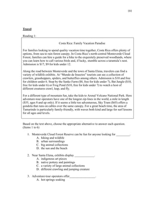 181
Travel
Reading 1:
Costa Rica: Family Vacation Paradise
For families looking to spend quality vacation time together, Costa Rica offers plenty of
options, from sea to rain forest canopy. In Costa Rica’s north-central Monteverde Cloud
Forest, families can hire a guide for a hike to the exquisitely preserved woodlands, where
you can learn how to call various birds and, if lucky, stumble across a tarantula’s nest.
Admission is $17, $9 for kids under 12.
Along the road between Monteverde and the town of Santa Elena, travelers can find a
variety of wildlife exhibits. At “Mundo de Insectos” tourists can see a collection of
crawlers, grasshoppers, spiders, and butterflies among others. Admission is $10 and free
for children under 6. Stop by the Sanke Farm ($8, free for kids under 7), Bat Jungle ($10,
free for kids under 6) or Frog Pond ($10, free for kids under 7) to watch a host of
different creatures crawl, leap, and fly.
For a different type of mountain fun, take the kids to Arenal Volcano National Park. Here
adventure-tour operators have one of the longest zip-lines in the world, a mile in length
($55, ages 8 and up only). If it seems a little too adventurous, Sky Tram ($65) offers a
gondola that runs on cables over the same canopy. For a great beach time, the area of
Tamarindo is particularly family-friendly, with waves both kind and large for surf lessons
for all ages and levels.
Based on the text above, choose the appropriate alternative to answer each question.
(Items 1 to 6)
1. Monteverde Cloud Forest Reserve can be fun for anyone looking for _________.
A. hiking and wildlife
B. urban surroundings
C. big animal collections
D. the sun and the beach
2. Near Santa Elena, exhibits display _____________.
A. indigenous art pieces
B. native pottery and paintings
C. a variety of large animal collections
D. different crawling and jumping creature
3. Adventure-tour operators offer_________________.
A. hot-springs soaking
 