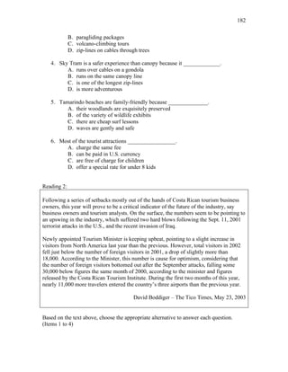 182
B. paragliding packages
C. volcano-climbing tours
D. zip-lines on cables through trees
4. Sky Tram is a safer experience than canopy because it _____________.
A. runs over cables on a gondola
B. runs on the same canopy line
C. is one of the longest zip-lines
D. is more adventurous
5. Tamarindo beaches are family-friendly because ______________.
A. their woodlands are exquisitely preserved
B. of the variety of wildlife exhibits
C. there are cheap surf lessons
D. waves are gently and safe
6. Most of the tourist attractions _________________.
A. charge the same fee
B. can be paid in U.S. currency
C. are free of charge for children
D. offer a special rate for under 8 kids
Reading 2:
Following a series of setbacks mostly out of the hands of Costa Rican tourism business
owners, this year will prove to be a critical indicator of the future of the industry, say
business owners and tourism analysts. On the surface, the numbers seem to be pointing to
an upswing in the industry, which suffered two hard blows following the Sept. 11, 2001
terrorist attacks in the U.S., and the recent invasion of Iraq.
Newly appointed Tourism Minister is keeping upbeat, pointing to a slight increase in
visitors from North America last year than the previous. However, total visitors in 2002
fell just below the number of foreign visitors in 2001, a drop of slightly more than
18,000. According to the Minister, this number is cause for optimism, considering that
the number of foreign visitors bottomed out after the September attacks, falling some
30,000 below figures the same month of 2000, according to the minister and figures
released by the Costa Rican Tourism Institute. During the first two months of this year,
nearly 11,000 more travelers entered the country’s three airports than the previous year.
David Boddiger – The Tico Times, May 23, 2003
Based on the text above, choose the appropriate alternative to answer each question.
(Items 1 to 4)
 