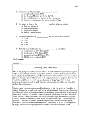 183
1. The main idea of this article is __________________.
A. more tourists came in 2002
B. the Tourism Minister traveled to the U.S.
C. the critical situation in tourism for the coming year
D. business owners analyze the recent invasion of Iraq
2. According to the text, the ____________ very hopeful about tourism.
A. Tourism Minister is
B. tourism analysts are
C. business owners are
D. foreign visitors became
3. The Ministers states that _____________ was the best year for tourism.
A. 2000
B. 2001
C. 2002
D. 2003
4. Authorities say that there were ________________ in Costa Rica.
A. more visitors in 2002 than in 2001
B. less tourists in 2002 than in 2001
C. as many tourists in 2002 as in 2003
D. 11,000 more travelers in 2002
Environment
Reading 1:
Technology, Trash, and Garbage
One of the great puzzles of our times is what to do with our technological throwaways in
order to rescue the environment. Computers, monitors, scanners, printers, fax machines,
and cell phones don’t last forever, and sometimes their life’s end arrives a lot sooner than
planned. Even those usable but older models are put on shelves to languish. They are not
wanted in landfills, so you can’t just toss them out in the garbage. They contain
poisonous components such as lead, titanium, cadmium, plastic, rubber and wires that
pollute the environment.
During recent years, an environmental fair financed by the University of Costa Rica in
Grecia showed that technological trash can be safely unloaded. Thus, a group of students
and Hammer Salazar, a biology professor and dean of the university collected computers,
keyboards, monitors, cell phones, IPods and printers. All of those items were displayed
along the street for everyone to see and realize that technological trash can be recycled.
Salazar, who also teaches a course on health and environment, said: “Normally people
just don’t know what to do with their old computers and other electronics leftovers;
however, a lot of this material can be reusable’. Fortunately, FORTECH, a company in
Cartago, specializes in recycling materials that are considered dangerous to the
 