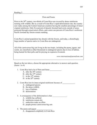 185
Reading 2:
Flora and Fauna
Prior to the 20th
century, two-thirds of Costa Rica was covered by dense rainforests
teeming with wildlife. But as a result of Costa Rica’s rapid deforestation rate, the country
now ranks among the Central American countries having the smallest percentage of intact
original rainforests. Only five percent of densely forested land exists outside of areas
protected through conservation efforts, and a mere one percent of Costa Rica’s northwest
Pacific lowland dry forests remain standing.
Costa Rica’s animal population has shrunk with the forests, and today, a disturbingly
large number of species native to Costa Rica are endangered.
All of the carnivorous big cats living in the neo-tropic, including the puma, jaguar, and
ocelot, are classified as either threatened or endangered species due to loss of habitat,
being hunted for their pelts and for preying on expensive livestock.
www.internationaljournalism.com
Based on the text above, choose the appropriate alternative to answer each question.
(Items 1 to 4)
1. Costa Rica had a lot of flora and fauna ____________.
A. after the 20th
century
B. after the 19th
century
C. in the 19th
century
D. in the 20th
century
2. Costa Rica lost its intact original rainforests because of _____________.
A. endangered species
B. the dense wildlife
C. loss of habitats
D. deforestation
3. A consequence of the deforestation is that _______________.
A. wildlife has suffered
B. rainforests remain dry
C. authorities make an effort
D. people protect carnivorous big cats
4. The puma and jaguar ________________.
A. disappeared completely in Costa Rica
 