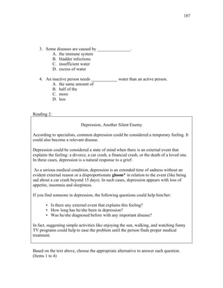 187
3. Some diseases are caused by _______________.
A. the immune system
B. bladder infections
C. insufficient water
D. excess of water
4. An inactive person needs ____________ water than an active person.
A. the same amount of
B. half of the
C. more
D. less
Reading 2:
Depression, Another Silent Enemy
According to specialists, common depression could be considered a temporary feeling. It
could also become a relevant disease.
Depression could be considered a state of mind when there is an external event that
explains the feeling: a divorce, a car crash, a financial crash, or the death of a loved one.
In these cases, depression is a natural response to a grief.
As a serious medical condition, depression is an extended time of sadness without an
evident external reason or a disproportionate gloom* in relation to the event (like being
sad about a car crash beyond 15 days). In such cases, depression appears with loss of
appetite, insomnia and sleepiness.
If you find someone in depression, the following questions could help him/her:
• Is there any external event that explains this feeling?
• How long has he/she been in depression?
• Was he/she diagnosed before with any important disease?
In fact, suggesting simple activities like enjoying the sun, walking, and watching funny
TV programs could help to ease the problem until the person finds proper medical
treatment.
Based on the text above, choose the appropriate alternative to answer each question.
(Items 1 to 4)
 