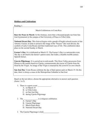 189
Holidays and Celebrations
Reading 1:
March Celebrations in Costa Rica
Race for Peace in March: In this footrace, more than a thousand people run from San
José Gymnasium to the campus of the University of Peace in Villa Colón.
National Oxcart Day: This festival begins with a parade of bright colored oxcarts in San
Antonio, Escazú. It seeks to preserve the image of the “boyero” (the oxen driver), the
symbols of early Costa Ricans and their traditional ways of life. This celebration takes
place on the second Sunday in March.
Farmer’s Day: It is celebrated on March 15. The Farmer’s Day is a nationwide event.
The day is devoted to the farmer’s patron saint, San Isidro, a humble twelfth century
Spanish farmer.
Ujarrás Pilgrimage: It is carried out in mid-month. This Orosi Valley procession from
Paraiso to the ruined church in Ujarrás, commemorates the rescue of Ujarrás from the
flood by the Virgin. An image of the Virgin is returned by the crowd to its own church.
San José Day: Costa Ricans celebrate the day of their patron saint on March 19. On this
date, there is always a mass in the Metropolitan Cathedral in San José.
Based on the text above, choose the appropriate alternative to answer each question.
(Items 1 to 5)
1. There is a sports event ______________.
A. on March 19
B. to Villa Colón
C. on San José Day
D. during Ujarrás Pilgrimage
2. The _______________ is a religious celebration.
A. Farmer’s Day
B. Ujarrás Pilgrimage
C. March Peace Race
D. National Oxcart Day
3. The Ujarrás Pilgrimage is held________________.
 