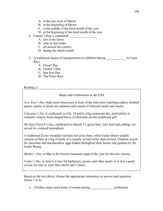190
A. in the last week of March
B. at the beginning of March
C. in the middle of the third month of the year
D. at the beginning of the third month of the year
4. Farmer’s Day is celebrated _________________.
A. just in the farms
B. only in San Isidro
C. all around the country
D. during the whole month
5. A traditional means of transportation is exhibited during ____________ in Costa
Rica.
A. Oxcart Day
B. Farmer’s Day
C. San José Day
D. The Peace Race
Reading 2:
Meals and Celebrations in the USA
New Year’s Day finds most Americans in front of the television watching endless football
games; parties at home are common and consist of informal meals and snacks.
Valentine’s Day is celebrated on Feb. 14 and is a big restaurant day, particularly at
romantic venues; heart-shaped boxes of chocolate are the traditional gift.
On Saint Patrick’s Day, celebrated on March 17, green beer, corn beef and cabbage are
served in a relaxed atmosphere.
A traditional Easter breakfast includes hot cross buns, while Easter dinner usually
consists of ham or a leg of lamb. It is usually served earlier than normal. Children search
for chocolate and marshmallow eggs hidden throughout their homes and gardens by the
Easter Bunny.
Mother’s Day in May is the busiest restaurant night of the year for obvious reasons.
Father’s Day in June is a time for barbecues, picnics and other meals. It is also a good
excuse for men to wear their shorts and T-shirts.
Based on the text above, choose the appropriate alternative to answer each question.
(Items 1 to 4)
1. Children enjoy more kinds of sweets during ______________ celebration.
 