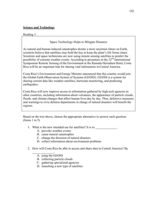 192
Science and Technology
Reading 1:
Space Technology Helps to Mitigate Disasters
As natural and human-induced catastrophes dictate a more uncertain future on Earth,
scientists believe that satellites may hold the key to keep the plant’s life forms intact.
Scientists and space technicians are now using remote sensing satellites to predict the
possibility of extreme weather events. According to presenters in the 32nd
International
Symposium Remote Sensing of the Environment at the Ramada Herradura Hotel, Costa
Rica will be an important link for sharing vital information in Central America.
Costa Rica’s Environment and Energy Minister announced that this country would join
the Global Earth Observation System of Systems (GEOSS). GEOSS is a system for
sharing current data like weather satellites, hurricane monitoring, and predicting
earthquakes.
Costa Rica will now improve access to information gathered by high-tech agencies in
other countries, including information about volcanoes, the appearance of particle clouds,
floods, and climate changes that affect human lives day by day. Thus, defensive measures
and warnings to civic defense departments in charge of natural disasters will benefit the
regions.
Based on the text above, choose the appropriate alternative to answer each question.
(Items 1 to 5)
1. What is the new intended use for satellites? It is to ______________.
A. provoke weather events
B. cause natural catastrophes
C. change the direction of natural disasters
D. collect information about environment problems
2. How will Costa Rica be able to access and share data in Central America? By
______________.
A. joing the GEOSS
B. collecting particle clouds
C. gathering specialized agencies
D. launching a new type of satellites
 