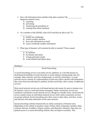193
3. How will information from satellites help other countries? By ______________
dangerous natural events.
A. expecting
B. preventing
C. minimizing the possibility of
D. warning them about imminent
4. As a member of the GEOSS, what will Costa Rica be able to do? To
____________.
A. predict any earthquake
B. control weather satellites
C. have only information on itself
D. access worldwide weather information
5. What type of disasters will scientists be able to monitor? Those caused
____________.
A. by satellites
B. by humans and nature
C. in huge particular clouds
D. in the Global Earth Observatory
Reading 2:
Social Networking
A social networking service is an online service, platform, or a site that focuses on
facilitating the building of social networks or social relations among people who, for
example, share interests, activities, backgrounds, or real-life connections. A social
network service consists of a representation of each user (often a profile with information
that varies from one individual to another), his/her social links, and a variety of additional
services.
Most social network services are web-based and provide means for users to interact over
the Internet, such as e-mail and instant messaging. Online community services are
sometimes considered a social network service, though in a broader sense; social network
service usually means an individual-centered service while online community services
are group-centered. Social networking sites allow users to share ideas, activities, events,
and interests with other subscribers of the same network.
Social networking websites function like an online community of Internet users.
Depending on the website in question, many of these online community members share
common interests in hobbies, religion, politics, and alternative lifestyles. Once they are
granted access to a social networking website, they can begin to socialize. This
 