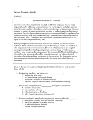 195
Careers, Jobs, and Lifestyles
Reading 1:
Become an Interpreter or a Translator
The world’s six billion people speak hundreds of different languages. No one single
tongue suffices for all human communications. The world requires skilled professional
interpreters and translators. Translation involves transferring a written message from one
language to another: in short, anything that is written or spoken is a potential translation
assignment. As with other professions, computers are an essential tool for translators, but
in-house translators work on networks that feature glossary management and translation
software among others. Translators work as full-time employees or as freelancers for
organizations and companies of many sorts.
Although interpretation and translation have much in common, the practice of each
profession differs. Both involve careful analysis of meaning in context and attention of
extra-linguistic aspects of communication. However, while interpreters are adept of
grasping meaning and solving linguistic problems quickly during a live broadcast,
translators must conduct and produce accurate documents and hold on to tight deadlines.
Nevertheless, the research conducted for a translation project can enhance in-depth
knowledge of a subject and ease preparation for interpretation. So, the growing market
for translators and interpreters demands a top-level training in each field for these
professions.
Based on the text above, choose the appropriate alternative to answer each question.
(Items 1 to 6)
1. Professional translators and interpreters ________________.
A. perform the same tasks
B. rarely need to use technological tools
C. require the command of the same language
D. represent a significant contribution for a competitive company
2. Professional interpreters must ___________ during a live presentation.
A. take time for research
B. use translation software
C. behave according to deadlines
D. solve linguistic problems simultaneously
3. Job opportunities for specialized translators and interpreters include________.
A. occupations requiring in-depth linguistic knowledge
B. non-profit positions in growing markets
C. an position in foreign business
D. tourism-related occupations
 