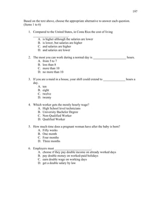 197
Based on the text above, choose the appropriate alternative to answer each question.
(Items 1 to 6)
1. Compared to the United States, in Costa Rica the cost of living
______________________.
A. is higher although the salaries are lower
B. is lower, but salaries are higher
C. and salaries are higher
D. and salaries are lower
2. The most you can work during a normal day is _____________________ hours.
A. from 5 to 7
B. less than 8
C. more than 10
D. no more than 10
3. If you are a maid in a house, your shift could extend to ______________ hours a
day.
A. ten
B. eight
C. twelve
D. twenty
4. Which worker gets the mostly hourly wage?
A. High School level technicians
B. University Bachelor Degree
C. Non-Qualified Worker
D. Qualified Worker
5. How much time does a pregnant woman have after the baby is born?
A. Fifty weeks
B. One month
C. Four months
D. Three months
6. Employers must _______________________.
A. choose if they pay double income on already worked days
B. pay double money on worked-paid holidays
C. earn double wage on working days
D. get a double salary by law
 