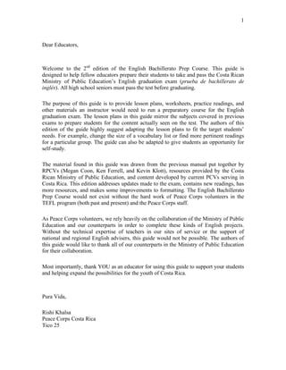 1
Dear Educators,
Welcome to the 2nd
edition of the English Bachillerato Prep Course. This guide is
designed to help fellow educators prepare their students to take and pass the Costa Rican
Ministry of Public Education’s English graduation exam (prueba de bachillerato de
inglés). All high school seniors must pass the test before graduating.
The purpose of this guide is to provide lesson plans, worksheets, practice readings, and
other materials an instructor would need to run a preparatory course for the English
graduation exam. The lesson plans in this guide mirror the subjects covered in previous
exams to prepare students for the content actually seen on the test. The authors of this
edition of the guide highly suggest adapting the lesson plans to fit the target students’
needs. For example, change the size of a vocabulary list or find more pertinent readings
for a particular group. The guide can also be adapted to give students an opportunity for
self-study.
The material found in this guide was drawn from the previous manual put together by
RPCVs (Megan Coon, Ken Ferrell, and Kevin Klott), resources provided by the Costa
Rican Ministry of Public Education, and content developed by current PCVs serving in
Costa Rica. This edition addresses updates made to the exam, contains new readings, has
more resources, and makes some improvements to formatting. The English Bachillerato
Prep Course would not exist without the hard work of Peace Corps volunteers in the
TEFL program (both past and present) and the Peace Corps staff.
As Peace Corps volunteers, we rely heavily on the collaboration of the Ministry of Public
Education and our counterparts in order to complete these kinds of English projects.
Without the technical expertise of teachers in our sites of service or the support of
national and regional English advisers, this guide would not be possible. The authors of
this guide would like to thank all of our counterparts in the Ministry of Public Education
for their collaboration.
Most importantly, thank YOU as an educator for using this guide to support your students
and helping expand the possibilities for the youth of Costa Rica.
Pura Vida,
Rishi Khalsa
Peace Corps Costa Rica
Tico 25
 