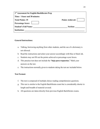 19
1st
Assessment for English Bachillerato Prep
Time: 1 hour and 30 minutes
Total Points: 35 Points Achieved:
Percentage Score:
Student’s Full Name: ___________________________________ Section: __________
Institution: _____________________________________________________________
General Instructions:
a. Talking, borrowing anything from other students, and the use of a dictionary is
not allowed.
b. Read the instructions and select your answer accordingly with blue or black ink.
c. Students may not fill out the points achieved or percentage score boxes.
d. This practice test does not include the “hoja para respuestas.” Mark your
answers on the test.
e. The instructions normally given to students taking the test are included below.
Test Format:
f. The test is composed of multiple choice reading comprehension questions.
g. This test is similar to the English Bachillerato exam but is considerably shorter in
length and breadth of material covered.
h. All questions are taken directly from previous English Bachillerato exams.
 