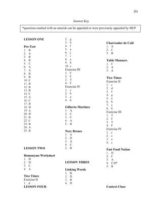 201
Answer Key
LESSON ONE
Pre-Test
1. B
2. A
3. B
4. B
5. C
6. A
7. A
8. B
9. B
10. C
11. B
12. B
13. B
14. C
15. A
16. C
17. B
18. D
19. A
20. D
21. B
22. C
23. B
24. A
25. B
LESSON TWO
Homonyms Worksheet
1. D
2. D
3. C
4. A
Tico Times
Exercise II
1. d
2. g
3. h
4. f
5. a
6. j
7. i
8. a
9. b
10. e
Exercise III
1. F
2. F
3. T
4. F
Exercise IV
1. c
2. b
3. a
4. b
Gilberto Martínez
1. A
2. C
3. C
4. A
5. B
Nery Brenes
1. A
2. D
3. A
4. C
5. B
LESSON THREE
Linking Words
1. B
2. D
3. B
4. D
Chorreador de Café
1. A
2. C
3. B
Table Manners
1. C
2. A
3. A
Tico Times
Exercise II
1. c
2. d
3. f
4. g
5. a
6. h
7. e
8. b
Exercise III
1. T
2. F
3. T
4. F
Exercise IV
1. c
2. c
3. a
4. c
Fast Food Nation
1. D
2. C
3. A
4. C/D*
5. B
LESSON FOUR Context Clues
*questions marked with an asterisk can be appealed or were previously appealed by MEP
 