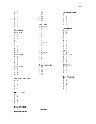 202
1. A
2. C
3. D
4. C
5. B
6. A
7. C
8. A
Tico Times
Exercise II
1. h
2. e
3. a
4. f
5. i
6. j
7. b
8. c
9. d
10. g
Exercise III
1. T
2. T
3. F
4. F
5. T
Exercise IV
1. b
2. b
3. d
4. b
Margarita Bertheau
1. A
2. D
3. A
4. C
5. B
Music Award
1. C
2. A
3. C
4. A
5. B
LESSON FIVE
Political System
1. B
2. C
3. B
4. D
5. C
Tico Times
Exercise II
1. f
2. d
3. a
4. g
5. b
6. a
7. c
Exercise III
1. F
2. T
3. F
4. F
Exercise IV
1. b
2. a
3. b
4. c
Report Suggests
1. C
2. A
3. B
4. A
5. C
LESSON SIX
Annotated Text
1. D
2. A
3. A
4. B
5. A
6. B
Tico Times
Exercise II
1. d
2. j
3. k
4. i
5. b
6. h
7. a
8. e
9. f
10. c
11. g
Exercise III
1. F
2. F
3. T
4. F
Exercise IV
1. a
2. b
3. b
4. c
Day Tripping
1. D
2. A
3. D
4. A
5. B
6. C
 