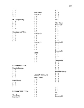204
1. b
2. a
3. c
4. b
St. George’s Day
1. B
2. C
3. A
4. C
5. B
Grandparents’ Day
1. C
2. D
3. C
4. C
5. D
LESSON ELEVEN
Nanotechnology
1. A
2. D
3. C
4. B
5. C
Lip-Reading
1. D
2. A
3. C
Tico Times
Exercise II
1. c
2. d
3. f
4. j
5. h
6. a
7. i
8. b
9. g
10. e
Exercise III
1. F
2. T
3. F
4. F
Exercise IV
1. c
2. a
3. a
4. b
OLPC
1. B
2. B*
3. C
4. A
5. A
LESSON TWELVE
Time Clause
1. D
2. A
3. E
4. I
5. J
6. H
7. B
8. G
9. F
10. C
Tico Times
Exercise II
1. g
2. i
3. b
4. h
5. c
6. a
7. e
8. f
9. d
Exercise III
1. F
2. F
3. F
4. T
Exercise IV
1. b
2. a
3. b
4. a
Newspaper
1. C
2. D
3. D
4. B
5. D
Qualities Every
1. A
2. B
3. B
4. B
5. B
6. D
LESSON THIRTEEN
Tico Times
Exercise II
1. i
2. a
3. g
4. h
5. b
6. d
7. j
8. e
9. k
10. f
11. c
Exercise III
 
