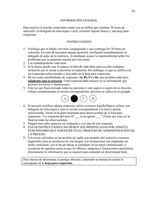 20
INFORMACIÓN GENERAL
Para resolver la prueba, usted debe contar con un folleto que contiene 70 ítems de
selección, un bolígrafo de tinta negra o azul, corrector líquido blanco y una hoja para
respuestas.
INSTRUCCIONES
1. Verifique que el folleto esté bien compaginado y que contenga los 70 ítems de
selección. En caso de encontrar alguna anomalía, notifíquela inmediatamente al
delegado de aula; de lo contrario, el estudiante asume la responsabilidad sobre los
problemas que se pudieran suscitar por esta causa.
2. Lea cuidadosamente cada ítem.
3. Si lo desea, puede usar el espacio al lado de cada ítem, para escribir cualquier
anotación que le ayude a encontrar la respuesta. Sin embargo, lo que se califica son
las respuestas seleccionadas y marcadas en la hoja para respuestas.
4. De las cuatro posibilidades de respuesta: A), B), C) y D), que presenta cada ítem,
solamente una es correcta. Cada respuesta debe basarse en la información que
proveen los textos o ilustraciones.
5. Una vez que haya revisado todas las opciones y esté seguro o segura de su elección,
rellene completamente el círculo correspondiente, tal como se indica en el ejemplo.
A C D
6. Si necesita rectificar alguna respuesta, utilice corrector líquido blanco; rellene con
bolígrafo de tinta negra o azul el círculo correspondiente a la nueva opción
seleccionada. Anote en la parte destinada para observaciones de la hoja para
respuestas: “La respuesta del ítem Nº ___ es la opción ___”. Firme una sola vez al
final de todas las observaciones.
7. Ningún ítem debe aparecer sin respuesta o con más de una respuesta.
8. ESTAS INSTRUCCIONES NO DEBEN SER MODIFICADAS POR NINGÚN
FUNCIONARIO QUE PARTICIPE EN EL PROCESO DE ADMINISTRACIÓN DE
LA PRUEBA.
9. Los textos utilizados en las pruebas de inglés son tomados del material y recursos
disponibles para la enseñanza de esta lengua. Las ilustraciones son empleadas de
modo contextual, con el fin de ubicar al estudiante en un tópico determinado, a
excepción de aquellos casos en que los dibujos, imágenes o ilustraciones suministren
directamente la información que se requiere para contestar un determinado ítem.
Para efectos de determinar el puntaje obtenido, solamente se tomará en cuenta lo
consignado en la hoja para respuestas.
 