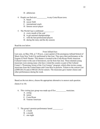 22
D. athleticism
4. People can find a(n) __________ in any Costa Rican town.
A. beach
B. soccer field
C. international coach
D. famous soccer player
5. The World Cup is celebrated __________.
A. every month of the year
B. to get national championships
C. with the best professional players
D. during the rainy and the dry seasons
Read the text below.
From Julliard Jazz
Last year, on May 25th, at 7:30 p.m., a jazz quintet of the prestigious Julliard School of
Music from New York City performed in San José. They gave their performance at the
Eugene O’Neill Theater. This theater is located in the Costa Rican-North American
Cultural Center to the east of downtown, not far from San José. These talented young
musicians were among many who have visited the country as part of the Cultural
Center’s “Promising Artists of the 21st Century” program, which often invites young
musicians from the United States and Costa Rica to perform. Tickets to the concert cost
¢2000 ($4.25) and ¢1500 ($3.20) for seniors. The musicians gave master classes and
other performances during the week.
Based on the text above, choose the appropriate alternative to answer each question.
(Items 6 to 10)
6. This visiting jazz group was made up of five __________ musicians.
A. young
B. senior
C. Costa Rican
D. Veteran American
7. The group’s premier performance lasted __________.
A. a week
B. a month
C. one night
 