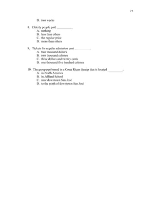 23
D. two weeks
8. Elderly people paid __________.
A. nothing
B. less than others
C. the regular price
D. more than others
9. Tickets for regular admission cost __________.
A. two thousand dollars
B. two thousand colones
C. three dollars and twenty cents
D. one thousand five hundred colones
10. The group performed in a Costa Rican theater that is located __________.
A. in North America
B. in Julliard School
C. near downtown San José
D. to the north of downtown San José
 