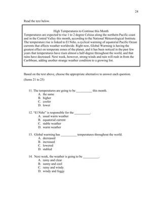 24
Read the text below.
High Temperatures to Continue this Month
Temperatures are expected to rise 1 to 2 degree Celsius along the northern Pacific coast
and in the Central Valley this month, according to the National Meteorological Institute.
The temperature rise is linked to El Niño, a cyclical warming of equatorial Pacific Ocean
currents that affects weather worldwide. Right now, Global Warming is having the
greatest effect on temperate zones of the planet, and it has been noticed in the past few
years that temperatures have risen almost a half-degree throughout the world, and that
rains have decreased. Next week, however, strong winds and rain will rush in from the
Caribbean, adding another strange weather condition to a growing list.
Based on the text above, choose the appropriate alternative to answer each question.
(Items 21 to 25)
11. The temperatures are going to be __________ this month.
A. the same
B. higher
C. cooler
D. lower
12. “El Niño” is responsible for the __________.
A. usual warm weather
B. equatorial current
C. stable weather
D. warm weather
13. Global warming has __________ temperatures throughout the world.
A. decreased
B. increased
C. lowered
D. stabled
14. Next week, the weather is going to be __________.
A. rainy and clear
B. sunny and cool
C. rainy and windy
D. windy and foggy
 