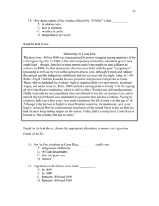 25
15. One characteristic of the weather affected by “El Niño” is that __________.
A. it seldom rains
B. rain is common
C. weather is cooler
D. temperatures are lower
Read the text below.
Democracy in Costa Rica
The time from 1860 to 1890 was characterized by power struggles among members of the
coffee-growing elite. In 1869, a free and compulsory elementary education system was
established – though, families in more remote areas were unable to send children to
schools. In 1889, the first democratic elections were held, with the poor “campesinos”
(peasants) as well as the rich coffee-growers able to vote, although women and African
descendant and the indigenous inhabitants had not yet received that right. Later, in 1940
Rafael Angel Calderón Guardia became president and promoted important reforms.
These reforms included the workers’ right to organize their own movements, minimum
wages, and social security. Then, 1949 marked a turning point in history with the signing
of the Costa Rican constitution, which is still in effect. Women and African descendant
finally were able to vote; presidents were not allowed to run for successive terms, and a
neutral electoral tribunal was established to guarantee free and fair elections. Voting in
elections, held every four years, was made mandatory for all citizens over the age of 18.
Although voter turnout is higher in most Western countries, the mandatory vote is not
legally enforced. But the constitutional dissolution of the armed forces is the act that has
had the most long-lasting impact on the nation. Today, half a century later, Costa Rica is
known as “the country that has no army.”
Based on the text above, choose the appropriate alternative to answer each question
(Items 26 to 30)
16. For the first elections in Costa Rica, __________ could vote.
A. indigenous inhabitants
B. African descendants
C. rich and poor men
D. women
17. Important social reforms were made __________.
A. in 1869
B. in 1940
C. between 1860 and 1890
D. between 1869 and 1889
 