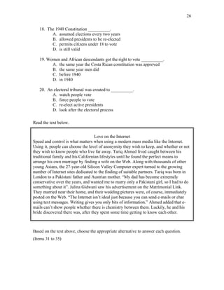 26
18. The 1949 Constitution __________.
A. assumed elections every two years
B. allowed presidents to be re-elected
C. permits citizens under 18 to vote
D. is still valid
19. Women and African descendants got the right to vote __________.
A. the same year the Costa Rican constitution was approved
B. the same year men did
C. before 1940
D. in 1940
20. An electoral tribunal was created to __________.
A. watch people vote
B. force people to vote
C. re-elect active presidents
D. look after the electoral process
Read the text below.
Love on the Internet
Speed and control is what matters when using a modern mass media like the Internet.
Using it, people can choose the level of anonymity they wish to keep, and whether or not
they wish to know people who live far away. Tariq Ahmed lived caught between his
traditional family and his Californian lifestyles until he found the perfect means to
arrange his own marriage by finding a wife on the Web. Along with thousands of other
young Asians, the 27-year-old Silicon Valley Computer expert turned to the growing
number of Internet sites dedicated to the finding of suitable partners. Tariq was born in
London to a Pakistani father and Austrian mother. “My dad has become extremely
conservative over the years, and wanted me to marry only a Pakistani girl, so I had to do
something about it”. Julina Gidwani saw his advertisement on the Matrimonial Link.
They married near their home, and their wedding pictures were, of course, immediately
posted on the Web. “The Internet isn’t ideal just because you can send e-mails or chat
using text messages. Writing gives you only bits of information.” Ahmed added that e-
mails can’t show people whether there is chemistry between them. Luckily, he and his
bride discovered there was, after they spent some time getting to know each other.
Based on the text above, choose the appropriate alternative to answer each question.
(Items 31 to 35)
 
