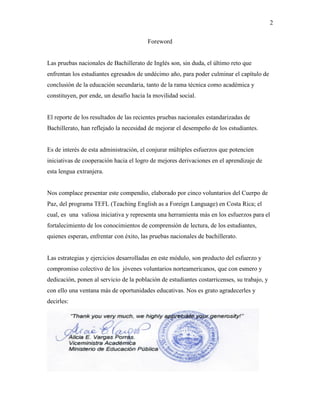 2
Foreword
Las pruebas nacionales de Bachillerato de Inglés son, sin duda, el último reto que
enfrentan los estudiantes egresados de undécimo año, para poder culminar el capítulo de
conclusión de la educación secundaria, tanto de la rama técnica como académica y
constituyen, por ende, un desafío hacia la movilidad social.
El reporte de los resultados de las recientes pruebas nacionales estandarizadas de
Bachillerato, han reflejado la necesidad de mejorar el desempeño de los estudiantes.
Es de interés de esta administración, el conjurar múltiples esfuerzos que potencien
iniciativas de cooperación hacia el logro de mejores derivaciones en el aprendizaje de
esta lengua extranjera.
Nos complace presentar este compendio, elaborado por cinco voluntarios del Cuerpo de
Paz, del programa TEFL (Teaching English as a Foreign Language) en Costa Rica; el
cual, es una valiosa iniciativa y representa una herramienta más en los esfuerzos para el
fortalecimiento de los conocimientos de comprensión de lectura, de los estudiantes,
quienes esperan, enfrentar con éxito, las pruebas nacionales de bachillerato.
Las estrategias y ejercicios desarrolladas en este módulo, son producto del esfuerzo y
compromiso colectivo de los jóvenes voluntarios norteamericanos, que con esmero y
dedicación, ponen al servicio de la población de estudiantes costarricenses, su trabajo, y
con ello una ventana más de oportunidades educativas. Nos es grato agradecerles y
decirles:
 