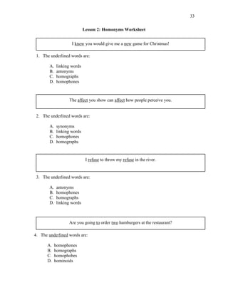 33
Lesson 2: Homonyms Worksheet
I knew you would give me a new game for Christmas!
1. The underlined words are:
A. linking words
B. antonyms
C. homographs
D. homophones
The affect you show can affect how people perceive you.
2. The underlined words are:
A. synonyms
B. linking words
C. homophones
D. homographs
I refuse to throw my refuse in the river.
3. The underlined words are:
A. antonyms
B. homophones
C. homographs
D. linking words
Are you going to order two hamburgers at the restaurant?
4. The underlined words are:
A. homophones
B. homographs
C. homophobes
D. hominoids
 