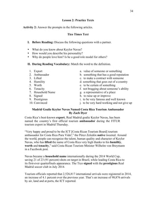 34
Lesson 2: Practice Texts
Activity 2: Answer the prompts in the following articles.
Tico Times Text
I. Before Reading: Discuss the following questions with a partner.
• What do you know about Keylor Navas?
• How would you describe his personality?
• Why do people love him? Is he a good role model for others?
II. During Reading Vocabulary: Match the word to the definition.
1. Export a. value of someone or something
2. Ambassador b. something that has a good reputation
3. Lifted c. to make a contract with someone
4. Humility d. something that goes out of a country
5. Worth e. to be certain of something
6. Tenacity f. not bragging about someone’s ability
7. Household Name g. a representative of a place
8. Signed h. to raise up or improve
9. Prestigious i. to be very famous and well known
10. Convinced j. to be very hard working and not give up
Madrid Goalie Keylor Navas Named Costa Rica Tourism Ambassador
By Zach Dyer
Costa Rica’s best-known export, Real Madrid goalie Keylor Navas, has been
named the country’s first official tourism ambassador during the FITUR
tourism export in Madrid Thursday.
“Very happy and proud to be the ICT [Costa Rican Tourism Board] tourism
ambassador for Costa Rica Pura Vida!,” the Pérez Zeledón native tweeted. Around
the world, people can recognize the talent, human quality and character of Keylor
Navas, who has lifted the name of Costa Rica very high thanks to his humility,
worth and tenacity,” said Costa Rican Tourism Minister Wilhelm von Breymann
in a Facebook post.
Navas became a household name internationally during the 2014 World Cup,
saving 21 of 23 (91 percent) shots on target in Brazil, while leading Costa Rica to
its first-ever quarterfinals appearance. The Tico signed with the prestigious Real
Madrid soccer club in July 2014.
Tourism officials reported that 2,526,817 international arrivals were registered in 2014,
an increase of 4.1 percent over the previous year. That’s an increase of 98,876 arrivals
by air, land and at ports, the ICT reported.
 
