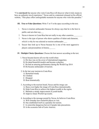 35
“I’m convinced that anyone who visits Costa Rica will discover what it truly means to
have an authentic travel experience,” Navas said in a statement released on his official
website, “This place offers unforgettable moments for anyone who visits this paradise.”
III. True or False Questions: Write T or F in the space according to the text.
1. Navas is tourism ambassador because he always says that he is the best in
public and acts that way.
2. Navas is known in Costa Rica but not really in any other countries.
3. Navas is the type of person who shows qualities of talent and character,
which is why he was selected as tourism ambassador.
4. Soccer fans look up to Navas because he is one of the most aggressive
players and personalities in history._
IV. Multiple Choice Questions: Choose the best answer according to the text.
1. Navas became known all over the world when:
A.His face was on the cover of international magazines.
B. He dated beautiful models and became a playboy.
C. He had an amazing performance during the World Cup 2014
D.He became ambassador of tourism.
2. In the last year tourism to Costa Rica:
A. Remained steady
B. Climbed
C. Dropped
D. Rose dramatically
3. According to the tourism board, Navas and his image can:
A. Raise even higher the image of Costa Rica internationally.
B. Help Costa Rica to achieve the highest wealth in the region.
C. Maintain a steady improvement in youth health.
D. Improve future World Cup results.
4. According to the message posted by Navas, he believes Costa Rica:
A. Will someday have beautiful places to visit.
B. Has established itself as a paradise for tourists.
C. Is somewhat dangerous but not if people take precautions.
D. Is the economic hub of Latin America.
 