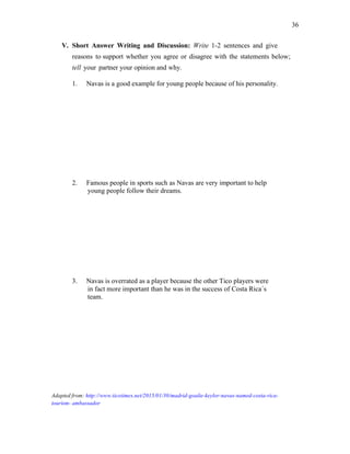 36
V. Short Answer Writing and Discussion: Write 1-2 sentences and give
reasons to support whether you agree or disagree with the statements below;
tell your partner your opinion and why.
1. Navas is a good example for young people because of his personality.
2. Famous people in sports such as Navas are very important to help
young people follow their dreams.
3. Navas is overrated as a player because the other Tico players were
in fact more important than he was in the success of Costa Rica´s
team.
Adapted from: http://www.ticotimes.net/2015/01/30/madrid-goalie-keylor-navas-named-costa-rica-
tourism- ambassador
 
