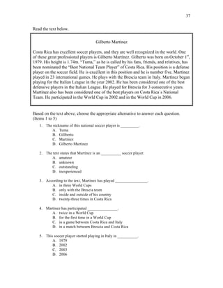 37
Read the text below.
Gilberto Martínez
Costa Rica has excellent soccer players, and they are well recognized in the world. One
of these great professional players is Gilberto Martínez. Gilberto was born on October 1st
,
1979. His height is 1.74m. “Tuma,” as he is called by his fans, friends, and relatives, has
been nominated the “Best National Team Player” of Costa Rica. His position is a defense
player on the soccer field. He is excellent in this position and he is number five. Martínez
played in 23 international games. He plays with the Brescia team in Italy. Martínez began
playing for the Italian League in the year 2002. He has been considered one of the best
defensive players in the Italian League. He played for Brescia for 3 consecutive years.
Martínez also has been considered one of the best players on Costa Rica`s National
Team. He participated in the World Cup in 2002 and in the World Cup in 2006.
Based on the text above, choose the appropriate alternative to answer each question.
(Items 1 to 5)
1. The nickname of this national soccer player is _________.
A. Tuma
B. Gillberto
C. Martínez
D. Gilberto Martínez
2. The text states that Martínez is an __________ soccer player.
A. amateur
B. unknown
C. outstanding
D. inexperienced
3. According to the text, Martínez has played ________________.
A. in three World Cups
B. only with the Brescia team
C. inside and outside of his country
D. twenty-three times in Costa Rica
4. Martínez has participated _______________.
A. twice in a World Cup
B. for the first time in a World Cup
C. in a game between Costa Rica and Italy
D. in a match between Brescia and Costa Rica
5. This soccer player started playing in Italy in __________.
A. 1979
B. 2002
C. 2003
D. 2006
 