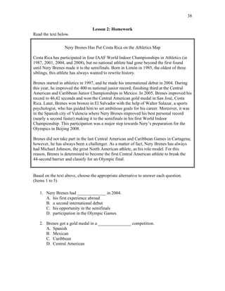 38
Lesson 2: Homework
Read the text below.
Nery Brenes Has Put Costa Rica on the Athletics Map
Costa Rica has participated in four IAAF World Indoor Championships in Athletics (in
1987, 2001, 2004, and 2008), but no national athlete had gone beyond the first found
until Nery Brenes made it to the semifinals. Born in Limón in 1985, the oldest of three
siblings, this athlete has always wanted to rewrite history.
Brenes started in athletics in 1997, and he made his international debut in 2004. During
this year, he improved the 400 m national junior record, finishing third at the Central
American and Caribbean Junior Championships in Mexico. In 2005, Brenes improved his
record to 46,42 seconds and won the Central American gold medal in San José, Costa
Rica. Later, Brenes won bronze in El Salvador with the help of Walter Salazar, a sports
psychologist, who has guided him to set ambitious goals for his career. Moreover, it was
in the Spanish city of Valencia where Nery Brenes improved his best personal record
(nearly a second faster) making it to the semifinals in his first World Indoor
Championship. This participation was a major step towards Nery’s preparation for the
Olympics in Beijing 2008.
Brenes did not take part in the last Central American and Caribbean Games in Cartagena;
however, he has always been a challenger. As a matter of fact, Nery Brenes has always
had Michael Johnson, the great North American athlete, as his role model. For this
reason, Brenes is determined to become the first Central American athlete to break the
44-second barrier and classify for an Olympic final.
Based on the text above, choose the appropriate alternative to answer each question.
(Items 1 to 5)
1. Nery Brenes had _____________ in 2004.
A. his first experience abroad
B. a second international debut
C. his opportunity in the semifinals
D. participation in the Olympic Games
2. Brenes got a gold medal in a _______________ competition.
A. Spanish
B. Mexican
C. Caribbean
D. Central American
 