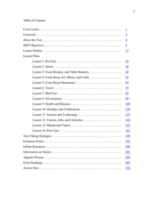 3
Table of Contents
Cover Letter . . . . . . . . . . . . . . . . . . . . . . . . . . . . . . . . . . . . . . . . . . . . . . . . . . . . . 1
Foreword . . . . . . . . . . . . . . . . . . . . . . . . . . . . . . . . . . . . . . . . . . . . . . . . . . . . . . . 2
About the Test . . . . . . . . . . . . . . . . . . . . . . . . . . . . . . . . . . . . . . . . . . . . . . . . . . . 4
MEP Objectives . . . . . . . . . . . . . . . . . . . . . . . . . . . . . . . . . . . . . . . . . . . . . . . . . . 5
Course Outline . . . . . . . . . . . . . . . . . . . . . . . . . . . . . . . . . . . . . . . . . . . . . . . . . . . 17
Lesson Plans
Lesson 1: Pre-Test . . . . . . . . . . . . . . . . . . . . . . . . . . . . . . . . . . . . . . . . . . 18
Lesson 2: Sports . . . . . . . . . . . . . . . . . . . . . . . . . . . . . . . . . . . . . . . . . . . . 30
Lesson 3: Food, Recipes, and Table Manners . . . . . . . . . . . . . . . . . . . . . 42
Lesson 4: Costa Rican Art, Music, and Crafts . . . . . . . . . . . . . . . . . . . . . 53
Lesson 5: Costa Rican Democracy . . . . . . . . . . . . . . . . . . . . . . . . . . . . . . 63
Lesson 6: Travel . . . . . . . . . . . . . . . . . . . . . . . . . . . . . . . . . . . . . . . . . . . . 75
Lesson 7: Mid-Test . . . . . . . . . . . . . . . . . . . . . . . . . . . . . . . . . . . . . . . . . . 85
Lesson 8: Environment . . . . . . . . . . . . . . . . . . . . . . . . . . . . . . . . . . . . . . . 99
Lesson 9: Health and Illnesses . . . . . . . . . . . . . . . . . . . . . . . . . . . . . . . . . 109
Lesson 10: Holidays and Celebrations . . . . . . . . . . . . . . . . . . . . . . . . . . . 120
Lesson 11: Science and Technology . . . . . . . . . . . . . . . . . . . . . . . . . . . . . 133
Lesson 12: Careers, Jobs, and Lifestyles . . . . . . . . . . . . . . . . . . . . . . . . . 143
Lesson 13: Morals and Values . . . . . . . . . . . . . . . . . . . . . . . . . . . . . . . . . 153
Lesson 14: Post-Test . . . . . . . . . . . . . . . . . . . . . . . . . . . . . . . . . . . . . . . . . 163
Test-Taking Strategies . . . . . . . . . . . . . . . . . . . . . . . . . . . . . . . . . . . . . . . . . . . . . 189
Grammar Points . . . . . . . . . . . . . . . . . . . . . . . . . . . . . . . . . . . . . . . . . . . . . . . . . . 193
Online Resources . . . . . . . . . . . . . . . . . . . . . . . . . . . . . . . . . . . . . . . . . . . . . . . . . 200
Information on Scores . . . . . . . . . . . . . . . . . . . . . . . . . . . . . . . . . . . . . . . . . . . . . 201
Appeals Process . . . . . . . . . . . . . . . . . . . . . . . . . . . . . . . . . . . . . . . . . . . . . . . . . . 202
Extra Readings . . . . . . . . . . . . . . . . . . . . . . . . . . . . . . . . . . . . . . . . . . . . . . . . . . . 203
Answer Key . . . . . . . . . . . . . . . . . . . . . . . . . . . . . . . . . . . . . . . . . . . . . . . . . . . . . 236
 