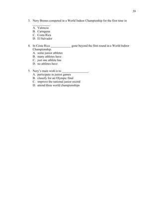 39
3. Nery Brenes competed in a World Indoor Championhip for the first time in
___________.
A. Valencia
B. Cartagena
C. Costa Rica
D. El Salvador
4. In Costa Rica _____________ gone beyond the first round in a World Indoor
Championship.
A. some junior athletes
B. many athletes have
C. just one athlete has
D. no athletes have
5. Nery’s main wish is to _________________.
A. participate in junior games
B. classify for an Olympic final
C. improve the national junior record
D. attend three world championships
 