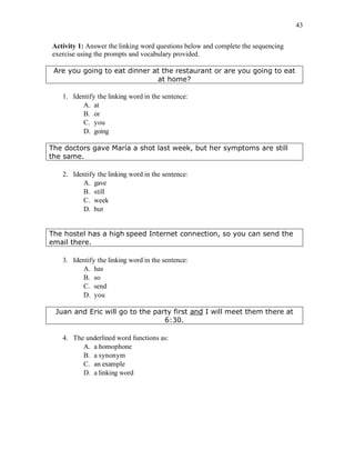 43
Activity 1: Answer the linking word questions below and complete the sequencing
exercise using the prompts and vocabulary provided.
Are you going to eat dinner at the restaurant or are you going to eat
at home?
1. Identify the linking word in the sentence:
A. at
B. or
C. you
D. going
The doctors gave María a shot last week, but her symptoms are still
the same.
2. Identify the linking word in the sentence:
A. gave
B. still
C. week
D. but
The hostel has a high speed Internet connection, so you can send the
email there.
3. Identify the linking word in the sentence:
A. has
B. so
C. send
D. you
Juan and Eric will go to the party first and I will meet them there at
6:30.
4. The underlined word functions as:
A. a homophone
B. a synonym
C. an example
D. a linking word
 