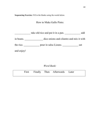 44
Sequencing Exercise: Fill in the blanks using the words below.
How to Make Gallo Pinto:
____________ take old rice and put it in a pan. ____________ add
in beans. ______________ dice onions and cilantro and mix it with
the rice. ____________ pour in salsa Lizano. ____________ eat
and enjoy!
Word Bank:
First Finally Then Afterwards Later
 