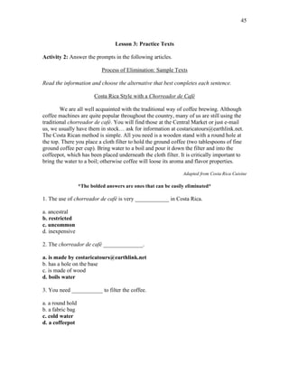 45
Lesson 3: Practice Texts
Activity 2: Answer the prompts in the following articles.
Process of Elimination: Sample Texts
Read the information and choose the alternative that best completes each sentence.
Costa Rica Style with a Chorreador de Café
We are all well acquainted with the traditional way of coffee brewing. Although
coffee machines are quite popular throughout the country, many of us are still using the
traditional chorreador de café. You will find those at the Central Market or just e-mail
us, we usually have them in stock… ask for information at costaricatours@earthlink.net.
The Costa Rican method is simple. All you need is a wooden stand with a round hole at
the top. There you place a cloth filter to hold the ground coffee (two tablespoons of fine
ground coffee per cup). Bring water to a boil and pour it down the filter and into the
coffeepot, which has been placed underneath the cloth filter. It is critically important to
bring the water to a boil; otherwise coffee will loose its aroma and flavor properties.
Adapted from Costa Rica Cuisine
*The bolded answers are ones that can be easily eliminated*
1. The use of chorreador de café is very ____________ in Costa Rica.
a. ancestral
b. restricted
c. uncommon
d. inexpensive
2. The chorreador de café ______________.
a. is made by costaricatours@earthlink.net
b. has a hole on the base
c. is made of wood
d. boils water
3. You need ___________ to filter the coffee.
a. a round hold
b. a fabric bag
c. cold water
d. a coffeepot
 