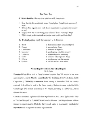 47
Tico Times Text
I. Before Reading: Discuss these questions with your partner.
• Read the title: Do you think it means China helped Costa Rica in some way?
How?
• If Costa Rica exports more beef, does it mean that it is going into the country
or out?
• Do you think that is something good for Costa Rica´s economy? Why?
• Which countries do you think receive the most beef from Costa Rica?
II. During Reading: Match the vocabulary to its definition.
1. Boost a. farm animals kept for use and profit
2. Exports b. events in the future
3. Coordinator c. increase or improve
4. Imported d. goods going out of the country
5. Livestock e. work to improve something
6. Sector f. someone who organizes things
7. Efforts g. goods going into the country
8. Outlook h. an area distinct from others
China Helps Boost Costa Rica’s Beef Exports
By L. Arias
Exports of Costa Rican beef to China increased by more than 700 percent in one year,
according to Leonardo Murillo, a coordinator for livestock at the Costa Rican Cattle
Corporation (CORFOGA) for research. From January to November 2013, the country
exported $1.1 million in beef to the Asian country. During the same period in 2014,
China bought $9.3 million, an increase of 707 percent, according to a CORFOGA report
released this week.
Costa Rica and China signed a Free Trade Agreement in 2010. China approved the entry
of Tico beef in April 2012. CORFOGA Executive Director Luis Diego Obando said the
increase in sales is due to efforts by the livestock sector to meet quality standards for
imported meat, as requested by China’s government.
 