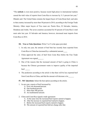 48
“The outlook is even more positive, because recent high prices in international markets
caused the total value of exports from Costa Rica to increase by 31.3 percent last year,”
Obando said. The United States remains the largest buyer of Costa Rican beef, and sales
to that country increased by more than 50 percent in 2014, according to the Foreign Trade
Ministry. Other major buyers of Tico meat are: Puerto Rico, El Salvador, Jamaica,
Honduras and Aruba. The seven countries accounted for 85 percent of Costa Rica’s total
meat sales last year. El Salvador and Jamaica; however, decreased meat imports from
Costa Rica in 2014.
III. True or False Questions: Write T or F in the space provided.
1. In only one year, the amount of beef that has recently been exported from
Costa Rica to China has increased by a substantial amount.____
2. China approved the entry of beef from Costa Rica before the Free Trade
Agreement was signed.______
3. One of the reasons that the increased amount of beef is going to China is
because the Chinese government wants to improve quality of the imported
beef. _____
4. The prediction according to the article is that there will be less exported beef
from Costa Rica to China, and that the amount will decrease a lot.______
IV. M/C Questions: Select the best option according to the article.
1. In one year, exports of beef increased by:
A. Over one thousand percent.
B. One hundred percent.
C. More than 500 percent.
D. An insubstantial amount.
2. China and Costa Rica signed a trade agreement:
A. At the same time the increased beef exports started to happen.
B. After the increase in exported beef started to happen.
C. Before the increased beef exports started to happen.
D. The amount of exported beef did not change after that.
 