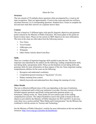 4
About the Test
Structure
The test consists of 70 multiple-choice questions often accompanied by a visual to aid
topic recognition. There are approximately 15 texts in the exam and each text will have
anywhere between 2 to 6 corresponding questions. Students have 3 hours to complete the
test and must mark their answers on a separate answer sheet.
Content
The test is based on 13 different topics with specific linguistic objectives and grammar
points selected by the Ministry of Public Education. The lesson plans in this guide are
based on those topics. Please see the section on MEP objectives for more information.
The texts in the exam are often taken from the following sources:
• Tico Times
• Travel Guides
• AllRecipes.com
• Wikipedia
• Other Online Articles about Costa Rica
Skills
There are a number of important language skills needed to pass the test. The most
important ones identified by the authors are the following: reading comprehension skills,
test-taking skills, and grammar skills. Please see the handouts on test-taking skills and
grammar skills for more information on those aspects of the test. Some important reading
comprehension abilities for the exam are the following:
• Recognize and understand vocabulary.
• Comprehend general meaning or “big picture” of a text.
• Deduce meaning from context.
• Identify keywords and understand how they change the meaning of a text.
Other Details
The test is offered at different times of the year depending on the type of institution.
Speak to institutional staff to find your institution’s test date. Previous versions of the test
included separate questions specifically testing particular grammar points, e.g.
homonyms, linking words, etc. These points are now tested as part of the reading
comprehension sections. The subject breakdown used in this guide is based on the test
objectives provided by the Ministry of Public Education for 2014 and 2015. In previous
years there was a section entitled “Mass Media and Communication” but the Ministry has
combined it with the section on “Science and Technology.”
See the Ministry of Public Education’s website for more information on the test and other
resources: http://www.mep.go.cr/pruebas-de-bachillerato.
 