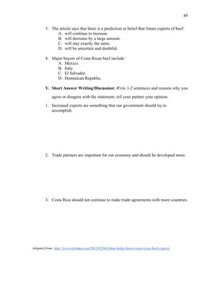 49
3. The article says that there is a prediction or belief that future exports of beef:
A. will continue to increase.
B. will decrease by a large amount.
C. will stay exactly the same.
D. will be uncertain and doubtful.
4. Major buyers of Costa Rican beef include:
A. Mexico.
B. Italy.
C. El Salvador.
D. Dominican Republic.
V. Short Answer Writing/Discussion: Write 1-2 sentences and reasons why you
agree or disagree with the statement; tell your partner your opinion.
1. Increased exports are something that our government should try to
accomplish.
2. Trade partners are important for our economy and should be developed more.
3. Costa Rica should not continue to make trade agreements with more countries.
Adapted from: http://www.ticotimes.net/2015/02/04/china-helps-boost-costa-ricas-beef-exports
 
