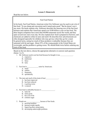 50
Lesson 3: Homework
Read the text below.
Fast Food Nation
In his book, Fast Food Nation, American writer Eric Schlosser says he used to eat a lot of
fast food: “It was cheap and convenient and it tasted quite good.” But he doesn’t eat it
any more. His book explains why. Schlosser describes the amazing size of the fast food
business and explains that Americans spend over $100 billion a year on fast food. The
three largest companies have more than 60,000 restaurants across the world, and they
open several new ones every day. He also explains how food is prepared in factories, and
chemicals are added to refine its taste and smell. He describes how advertisements are
often designed especially for children who may get toys when they go for a meal.
In general terms, eating too much of these products is unhealthy because they are
saturated with fat and sugar. About 25% of the young people in the United States are
overweight, and the problem is getting worse. We should think twice before ordering any
kind of fast food.
Based on the text above, choose the appropriate alternative to answer each question.
(Items 1 to 5)
1. Mr. Schlosser used to eat fast food because he thought it was _______________.
A. expensive
B. traditional
C. fancy
D. tasty
2. Fast food is _____________ eaten by Americans.
A. rarely
B. seldom
C. frequently
D. sporadically
3. The taste and smell of this kind of food _______________.
A. has been improved
B. has been reduced
C. is getting worse
D. is natural
4. Fast food is unhealthy because it ________________.
A. lacks fat
B. tastes good
C. has a lot of fat
D. contains sugar
5. People are ________________ because of fast foods.
A. growing healthier
B. gaining weight rapidly
C. improving their eating habits
D. developing underweight problems
 