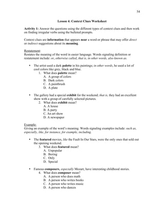 54
Lesson 4: Context Clues Worksheet
Activity 1: Answer the questions using the different types of context clues and then work
on finding irregular verbs using the bulleted prompts.
Context clues are information that appears near a word or phrase that may offer direct
or indirect suggestions about its meaning.
Restatement:
Restates the meaning of the word in easier language. Words signaling definition or
restatement include: or, otherwise called, that is, in other words, also known as.
• The artist used a dark palette in his paintings; in other words, he used a lot of
cool colors like grey, black and blue.
1. What does palette mean?
A. A group of colors
B. Dark colors
C. A paintbrush
D. A plate
• The gallery had a special exhibit for the weekend; that is, they had an excellent
show with a group of carefully selected pictures.
2. What does exhibit mean?
A. A house
B. A party
C. An art show
D. A newspaper
Example:
Giving an example of the word’s meaning. Words signaling examples include: such as,
especially, like, for instance, for example, including.
• The featured movies, like the Fault In Our Stars, were the only ones that sold out
the opening weekend.
3. What does featured mean?
A. Unpopular
B. Boring
C. Only
D. Special
• Famous composers, especially Mozart, have interesting childhood stories.
4. What does composer mean?
A. A person who does math
B. A person who writes books
C. A person who writes music
D. A person who dances
 