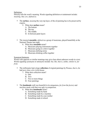 55
Definition:
Directly tells the word’s meaning. Words signaling definition or restatement include:
meaning, that, are, defined as.
• The surface, meaning the very top layer, of the oil painting has to be preserved by
experts.
5. What does surface mean?
A. The bottom
B. The top
C. The middle
D. In between paint layers
• The musical ensemble, defined as a group of musicians, played beautifully at the
National Theatre last night.
6. What does ensemble mean?
A. Musicians playing instruments together
B. Musicians going to a show together
C. Musicians defining terms
D. Musicians drinking coffee together
Synonym/Antonym:
Words with opposite or similar meanings may give clues about unknown words in a text.
Words signaling synonyms or antonyms include: but, like, that is, unlike, similar to, far
from.
• The millionaire had a large collection of original paintings by Picasso, that is, he
had more than a few in his house.
7. What does collection mean?
A. One
B. Two
C. Two or more things
D. Four paintings
• The handmade craft was beautiful in its uniqueness, far from the factory and
machine-made craft that was ugly in comparison.
8. What does handmade mean?
A. Something made by hand
B. Something made by a machine
C. Something made by your mother
D. Something made in school
 